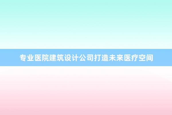 专业医院建筑设计公司打造未来医疗空间