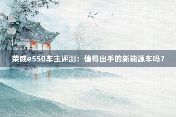 荣威e550车主评测：值得出手的新能源车吗？